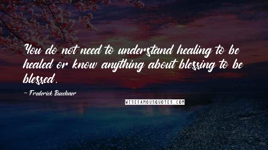 Frederick Buechner Quotes: You do not need to understand healing to be healed or know anything about blessing to be blessed.