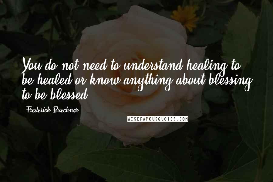 Frederick Buechner Quotes: You do not need to understand healing to be healed or know anything about blessing to be blessed.