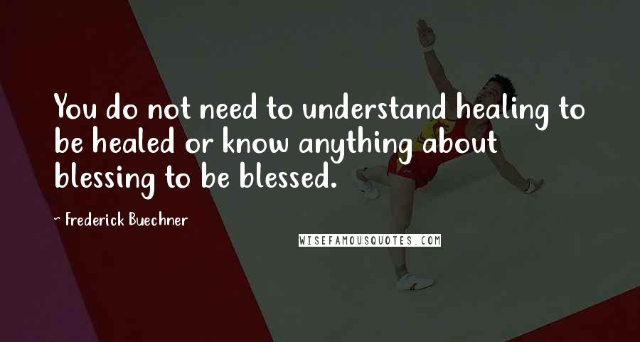 Frederick Buechner Quotes: You do not need to understand healing to be healed or know anything about blessing to be blessed.