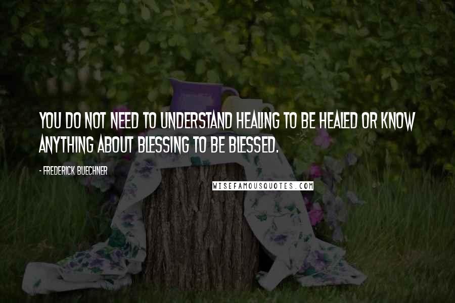 Frederick Buechner Quotes: You do not need to understand healing to be healed or know anything about blessing to be blessed.