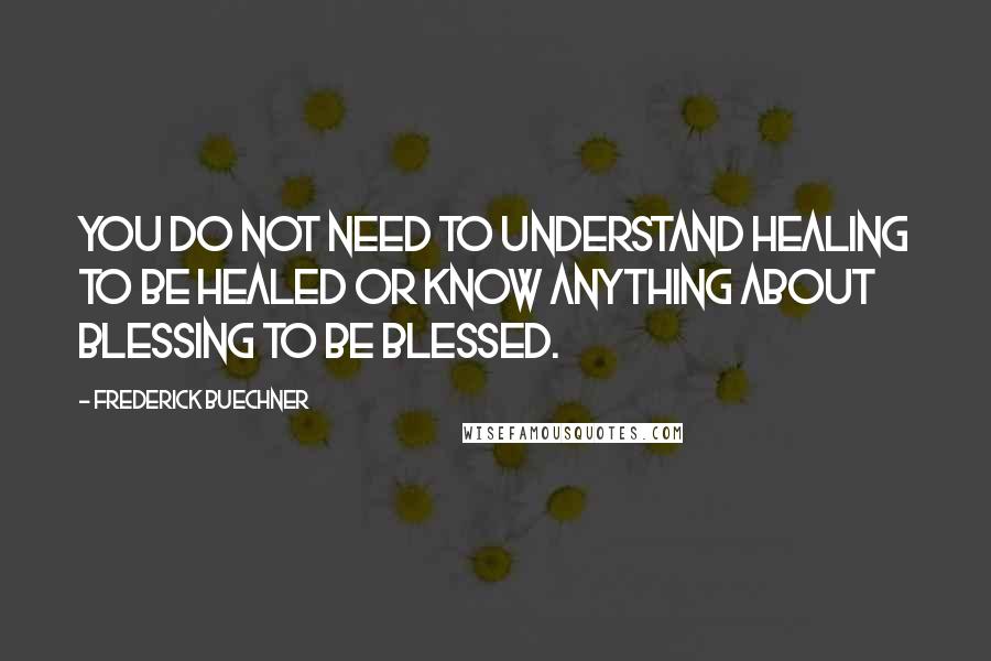 Frederick Buechner Quotes: You do not need to understand healing to be healed or know anything about blessing to be blessed.