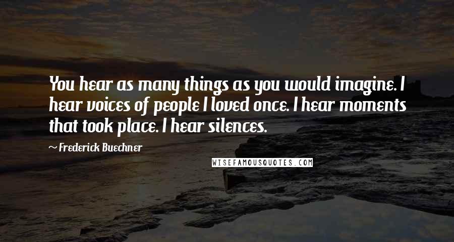 Frederick Buechner Quotes: You hear as many things as you would imagine. I hear voices of people I loved once. I hear moments that took place. I hear silences.