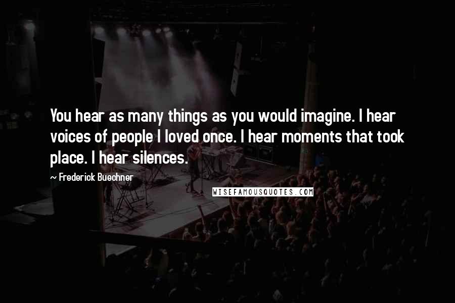 Frederick Buechner Quotes: You hear as many things as you would imagine. I hear voices of people I loved once. I hear moments that took place. I hear silences.
