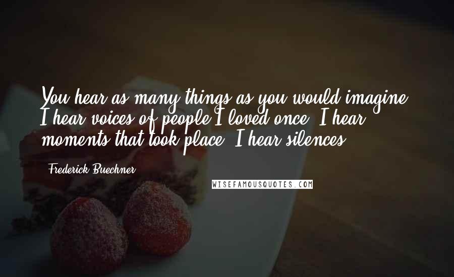 Frederick Buechner Quotes: You hear as many things as you would imagine. I hear voices of people I loved once. I hear moments that took place. I hear silences.