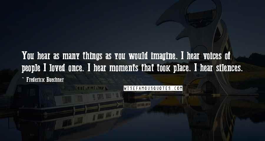 Frederick Buechner Quotes: You hear as many things as you would imagine. I hear voices of people I loved once. I hear moments that took place. I hear silences.