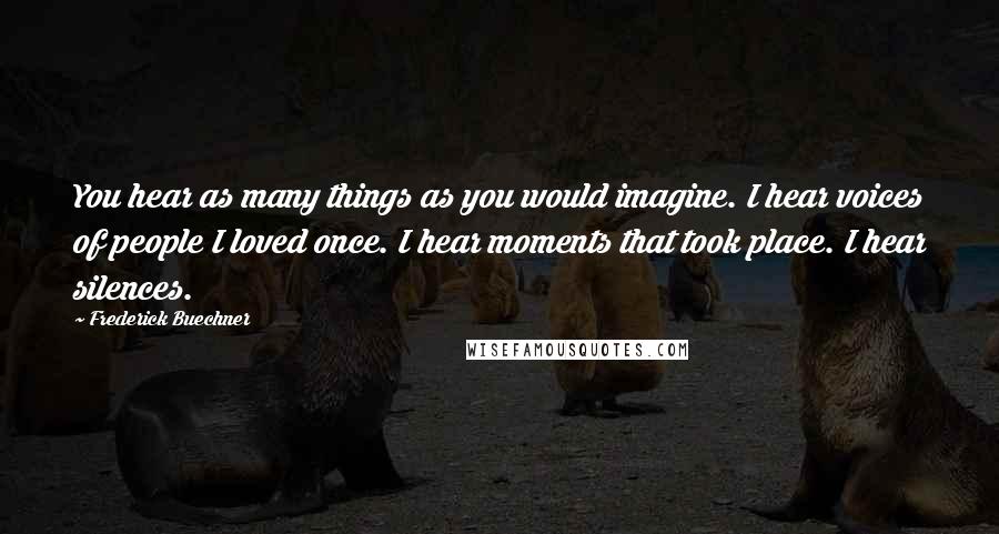 Frederick Buechner Quotes: You hear as many things as you would imagine. I hear voices of people I loved once. I hear moments that took place. I hear silences.