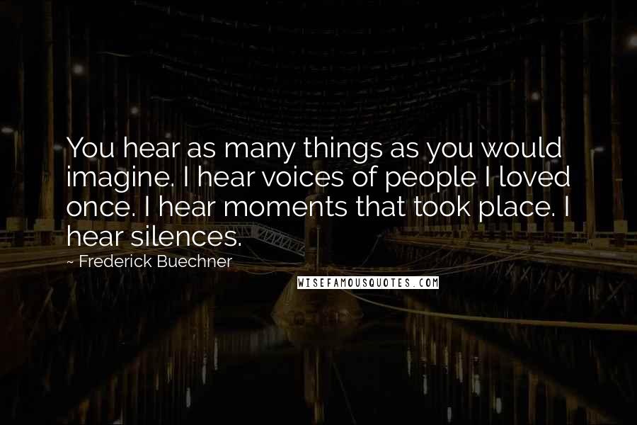 Frederick Buechner Quotes: You hear as many things as you would imagine. I hear voices of people I loved once. I hear moments that took place. I hear silences.