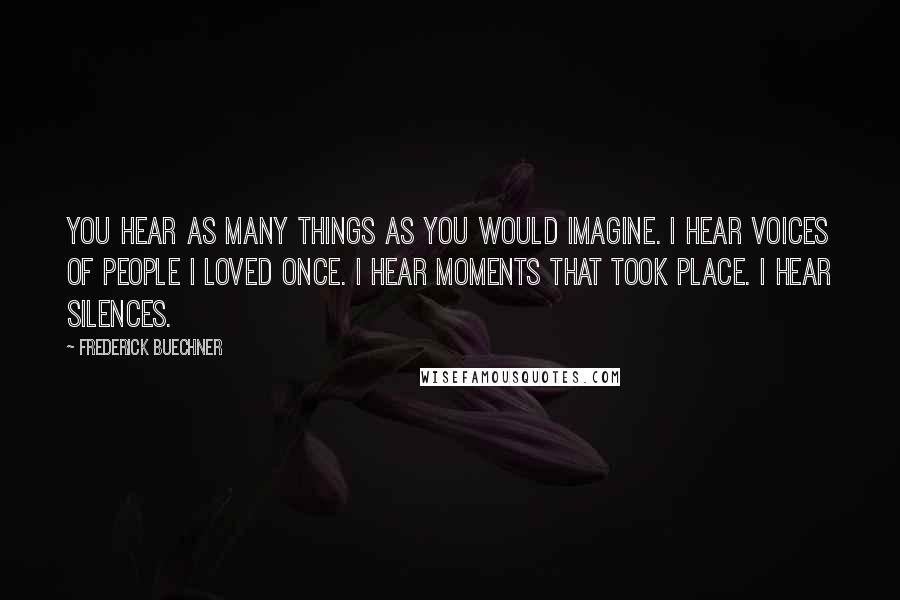 Frederick Buechner Quotes: You hear as many things as you would imagine. I hear voices of people I loved once. I hear moments that took place. I hear silences.
