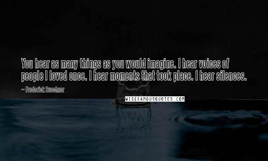 Frederick Buechner Quotes: You hear as many things as you would imagine. I hear voices of people I loved once. I hear moments that took place. I hear silences.