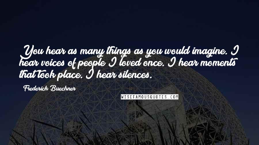 Frederick Buechner Quotes: You hear as many things as you would imagine. I hear voices of people I loved once. I hear moments that took place. I hear silences.