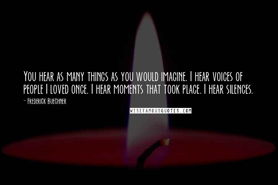 Frederick Buechner Quotes: You hear as many things as you would imagine. I hear voices of people I loved once. I hear moments that took place. I hear silences.