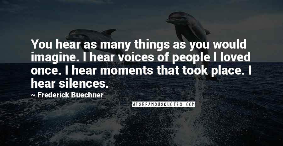 Frederick Buechner Quotes: You hear as many things as you would imagine. I hear voices of people I loved once. I hear moments that took place. I hear silences.