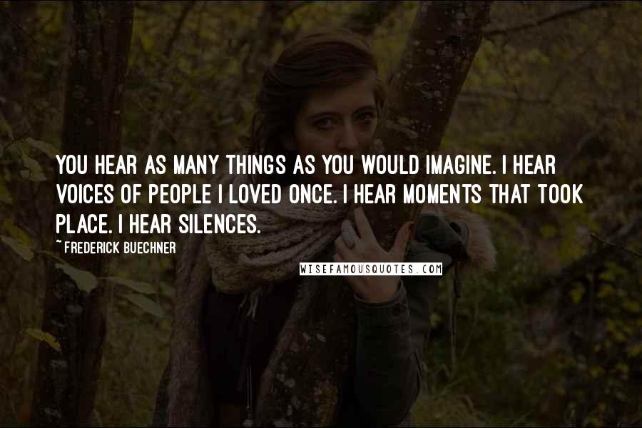 Frederick Buechner Quotes: You hear as many things as you would imagine. I hear voices of people I loved once. I hear moments that took place. I hear silences.