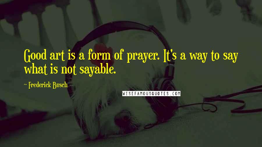 Frederick Busch Quotes: Good art is a form of prayer. It's a way to say what is not sayable.