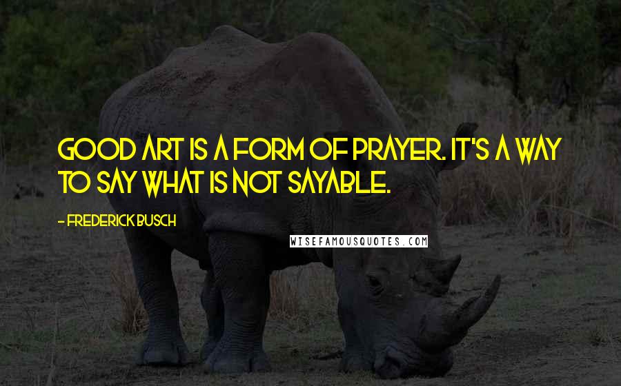 Frederick Busch Quotes: Good art is a form of prayer. It's a way to say what is not sayable.