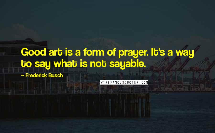 Frederick Busch Quotes: Good art is a form of prayer. It's a way to say what is not sayable.