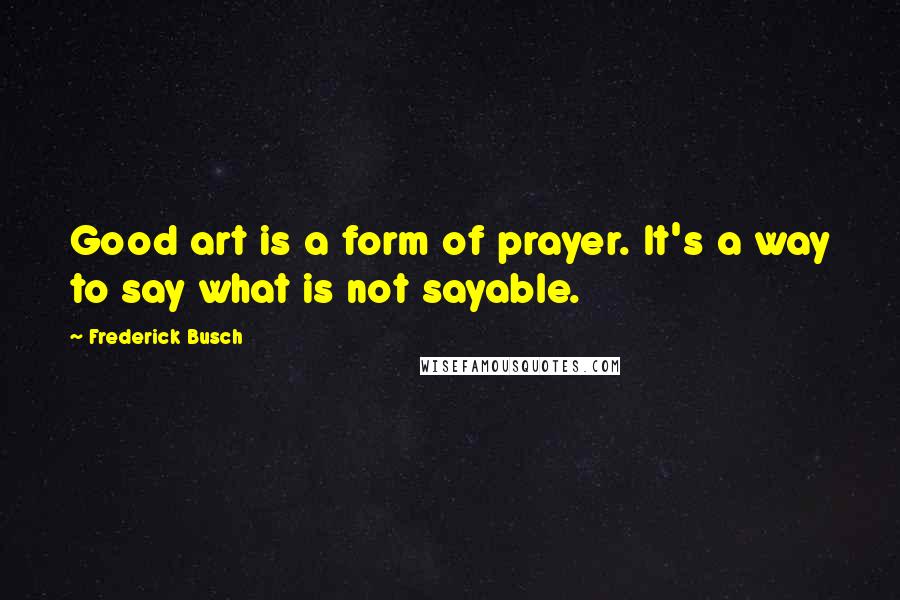 Frederick Busch Quotes: Good art is a form of prayer. It's a way to say what is not sayable.