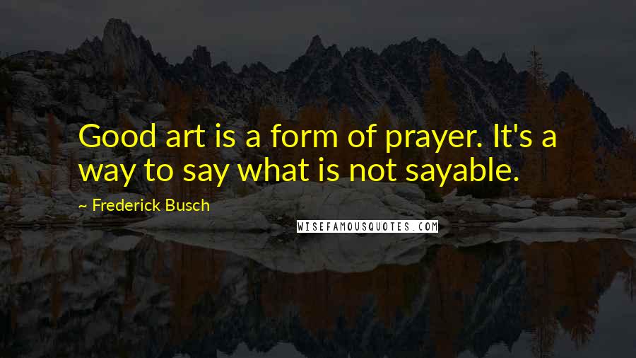 Frederick Busch Quotes: Good art is a form of prayer. It's a way to say what is not sayable.