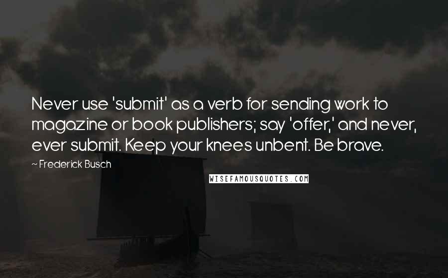 Frederick Busch Quotes: Never use 'submit' as a verb for sending work to magazine or book publishers; say 'offer,' and never, ever submit. Keep your knees unbent. Be brave.