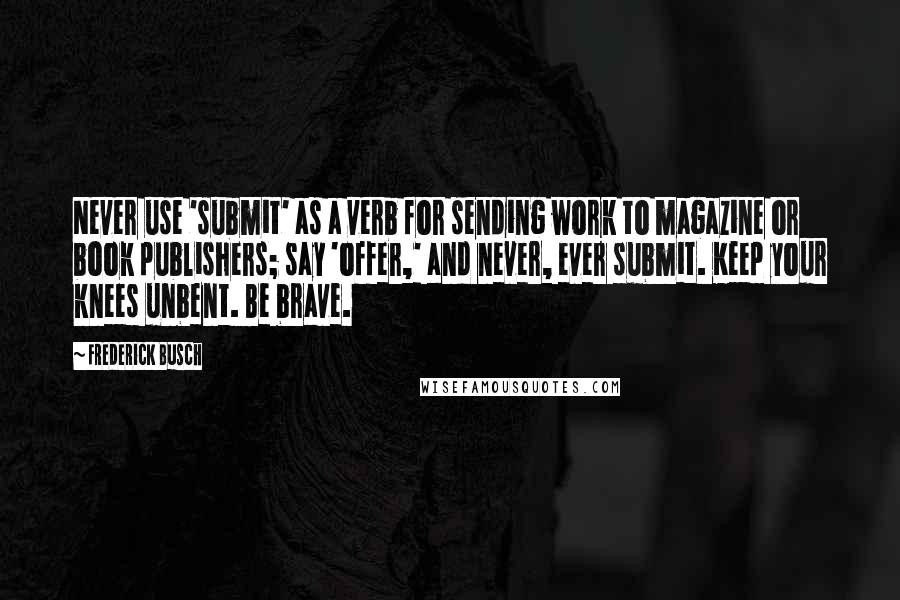 Frederick Busch Quotes: Never use 'submit' as a verb for sending work to magazine or book publishers; say 'offer,' and never, ever submit. Keep your knees unbent. Be brave.