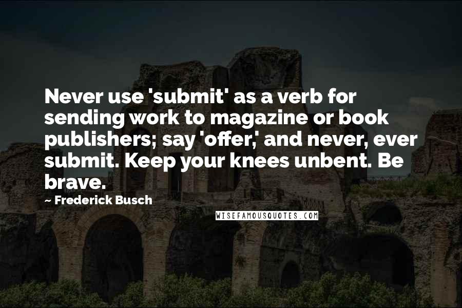 Frederick Busch Quotes: Never use 'submit' as a verb for sending work to magazine or book publishers; say 'offer,' and never, ever submit. Keep your knees unbent. Be brave.