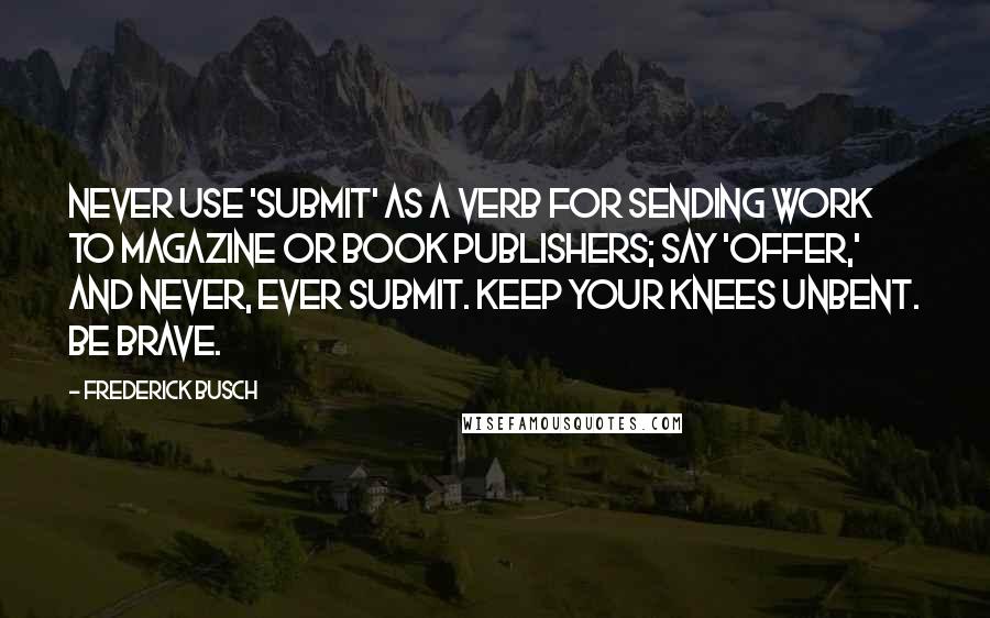 Frederick Busch Quotes: Never use 'submit' as a verb for sending work to magazine or book publishers; say 'offer,' and never, ever submit. Keep your knees unbent. Be brave.