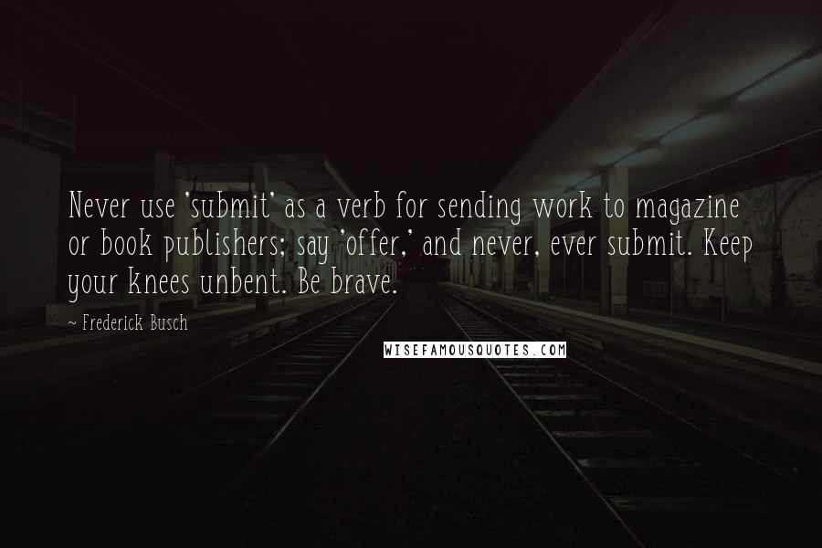 Frederick Busch Quotes: Never use 'submit' as a verb for sending work to magazine or book publishers; say 'offer,' and never, ever submit. Keep your knees unbent. Be brave.