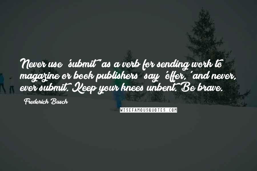 Frederick Busch Quotes: Never use 'submit' as a verb for sending work to magazine or book publishers; say 'offer,' and never, ever submit. Keep your knees unbent. Be brave.