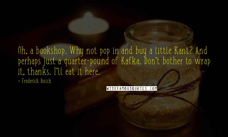 Frederick Busch Quotes: Oh, a bookshop. Why not pop in and buy a little Kant? And perhaps just a quarter-pound of Kafka. Don't bother to wrap it, thanks. I'll eat it here.