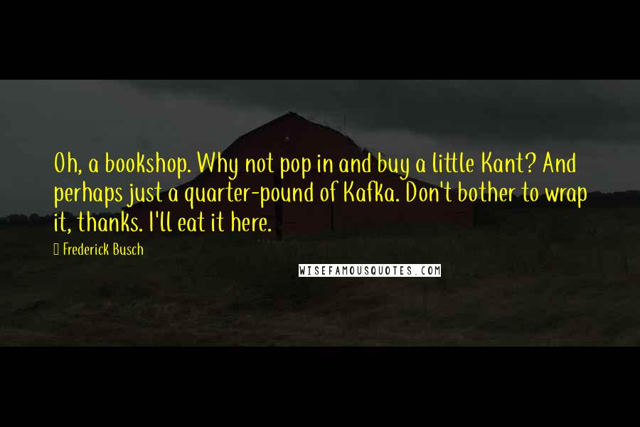 Frederick Busch Quotes: Oh, a bookshop. Why not pop in and buy a little Kant? And perhaps just a quarter-pound of Kafka. Don't bother to wrap it, thanks. I'll eat it here.