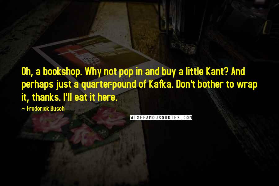 Frederick Busch Quotes: Oh, a bookshop. Why not pop in and buy a little Kant? And perhaps just a quarter-pound of Kafka. Don't bother to wrap it, thanks. I'll eat it here.