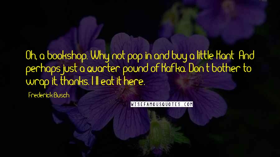 Frederick Busch Quotes: Oh, a bookshop. Why not pop in and buy a little Kant? And perhaps just a quarter-pound of Kafka. Don't bother to wrap it, thanks. I'll eat it here.