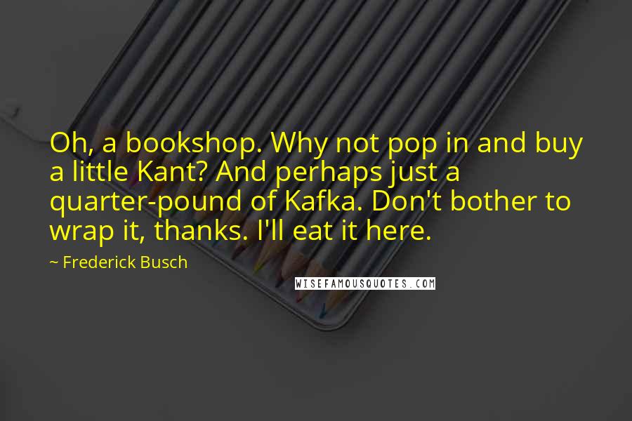 Frederick Busch Quotes: Oh, a bookshop. Why not pop in and buy a little Kant? And perhaps just a quarter-pound of Kafka. Don't bother to wrap it, thanks. I'll eat it here.
