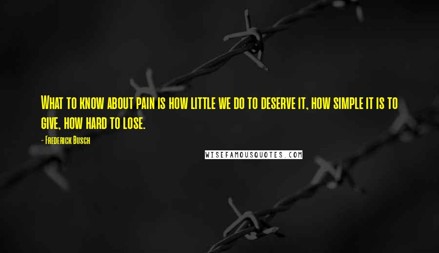 Frederick Busch Quotes: What to know about pain is how little we do to deserve it, how simple it is to give, how hard to lose.