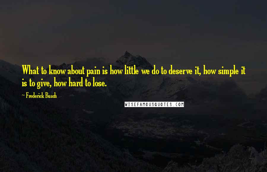 Frederick Busch Quotes: What to know about pain is how little we do to deserve it, how simple it is to give, how hard to lose.