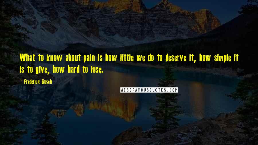 Frederick Busch Quotes: What to know about pain is how little we do to deserve it, how simple it is to give, how hard to lose.