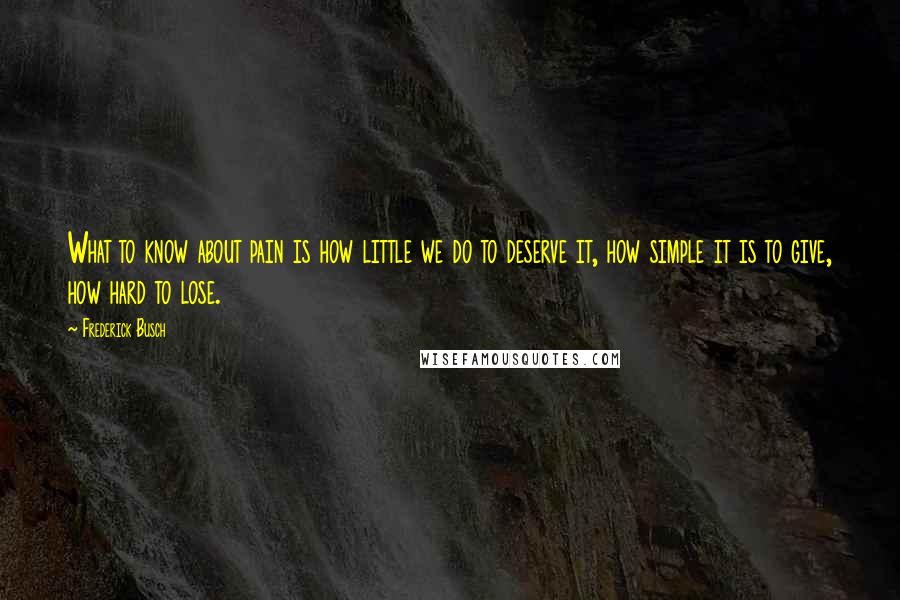 Frederick Busch Quotes: What to know about pain is how little we do to deserve it, how simple it is to give, how hard to lose.