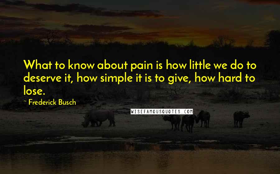 Frederick Busch Quotes: What to know about pain is how little we do to deserve it, how simple it is to give, how hard to lose.