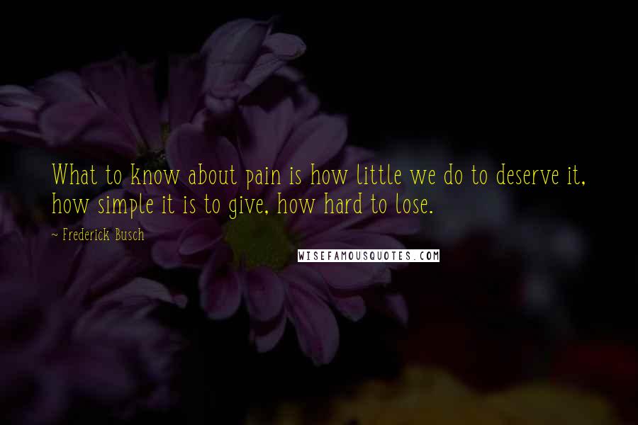 Frederick Busch Quotes: What to know about pain is how little we do to deserve it, how simple it is to give, how hard to lose.