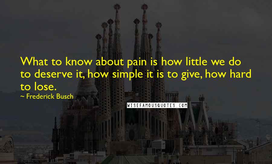 Frederick Busch Quotes: What to know about pain is how little we do to deserve it, how simple it is to give, how hard to lose.