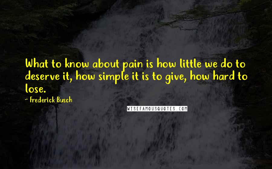 Frederick Busch Quotes: What to know about pain is how little we do to deserve it, how simple it is to give, how hard to lose.