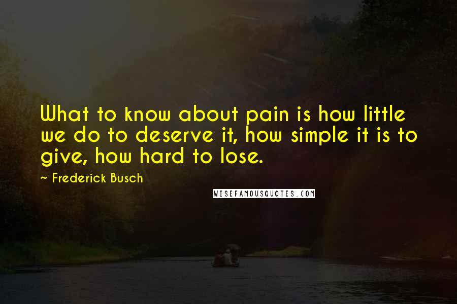 Frederick Busch Quotes: What to know about pain is how little we do to deserve it, how simple it is to give, how hard to lose.