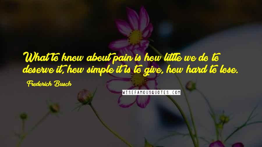 Frederick Busch Quotes: What to know about pain is how little we do to deserve it, how simple it is to give, how hard to lose.