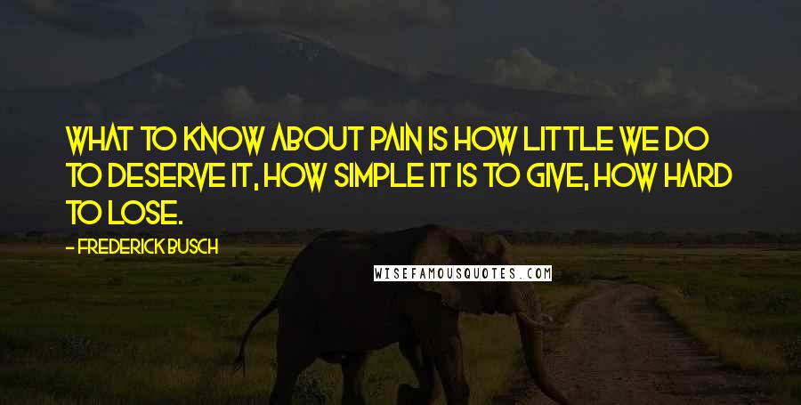 Frederick Busch Quotes: What to know about pain is how little we do to deserve it, how simple it is to give, how hard to lose.
