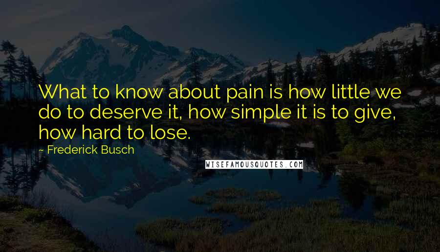 Frederick Busch Quotes: What to know about pain is how little we do to deserve it, how simple it is to give, how hard to lose.