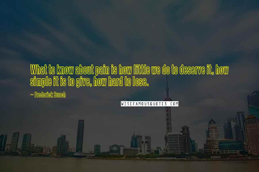 Frederick Busch Quotes: What to know about pain is how little we do to deserve it, how simple it is to give, how hard to lose.