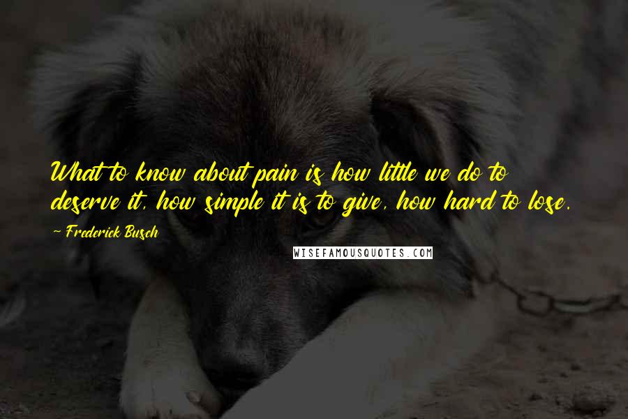 Frederick Busch Quotes: What to know about pain is how little we do to deserve it, how simple it is to give, how hard to lose.