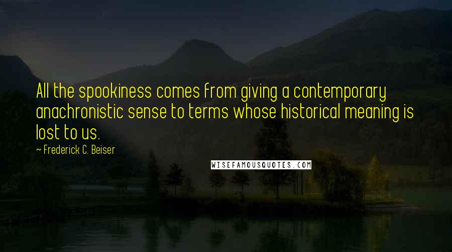 Frederick C. Beiser Quotes: All the spookiness comes from giving a contemporary anachronistic sense to terms whose historical meaning is lost to us.