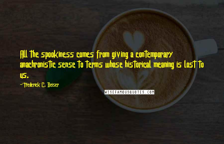 Frederick C. Beiser Quotes: All the spookiness comes from giving a contemporary anachronistic sense to terms whose historical meaning is lost to us.