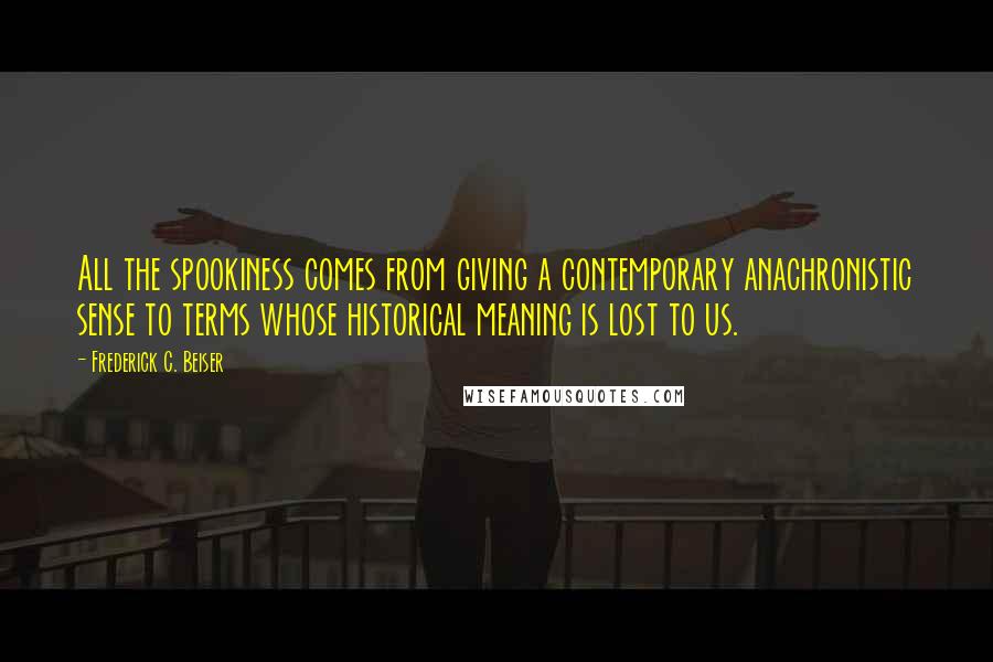 Frederick C. Beiser Quotes: All the spookiness comes from giving a contemporary anachronistic sense to terms whose historical meaning is lost to us.